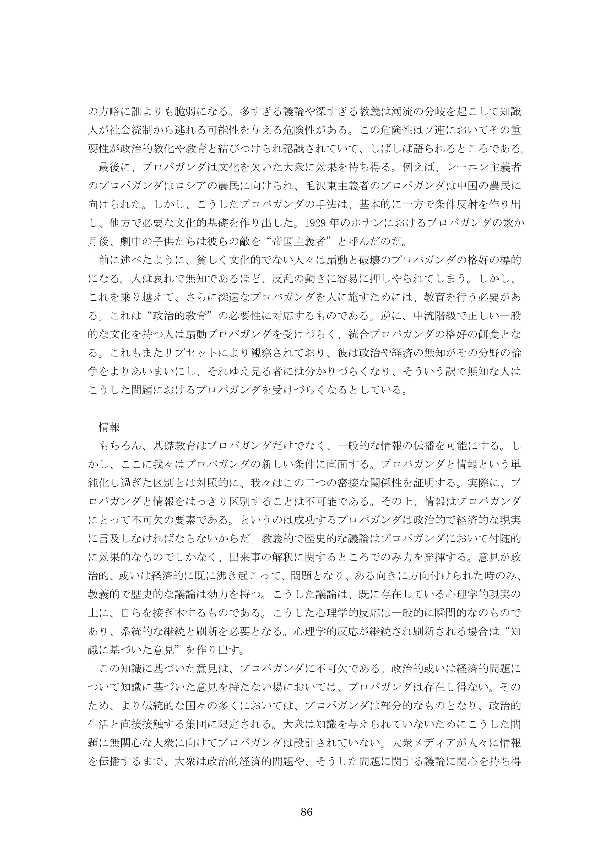 86
の方略に誰よりも脆弱になる。多すぎる議論や深すぎる教義は潮流の分岐を起こして知識
人が社会統制から逃れる可能性を与える危険性がある。この危険性はソ連においてその重
要性が政治的教化や教育と結びつけられ認識されていて、しばしば語られるところである。
最後に、プロパガンダは文化を欠いた大衆に効果を持ち得る。例えば、レーニン主義者
のプロパガンダはロシアの農民に向けられ、毛沢東主義者のプロパガンダは中国の農民に
向けられた。しかし、こうしたプロパガンダの手法は、基本的に一方で条件反射を作り出
し、他方で必要な文化的基礎を作り出した。1929 年のホナンにおけるプロパガンダの数か
月後、劇中の子供たちは彼らの敵を“帝国主義者”と呼んだのだ。
前に述べたように、貧しく文化的でない人々は扇動と破壊のプロパガンダの格好の標的
になる。人は哀れで無知であるほど、反乱の動きに容易に押しやられてしまう。しかし、
これを乗り越えて、さらに深遠なプロパガンダを人に施すためには、教育を行う必要があ
る。これは“政治的教育”の必要性に対応するものである。逆に、中流階級で正しい一般
的な文化を持つ人は扇動プロパガンダを受けづらく、統合プロパガンダの格好の餌食とな
る。これもまたリプセットにより観察されており、彼は政治や経済の無知がその分野の論
争をよりあいまいにし、それゆえ見る者には分かりづらくなり、そういう訳で無知な人は
こうした問題におけるプロパガンダを受けづらくなるとしている。
情報
もちろん、基礎教育はプロパガンダだけでなく、一般的な情報の伝播を可能にする。し
かし、ここに我々はプロパガンダの新しい条件に直面する。プロパガンダと情報という単
純化し過ぎた区別とは対照的に、我々はこの二つの密接な関係性を証明する。実際に、プ
ロパガンダと情報をはっきり区別することは不可能である。その上、情報はプロパガンダ
にとって不可欠の要素である。というのは成功するプロパガンダは政治的で経済的な現実
に言及しなければならないからだ。教義的で歴史的な議論はプロパガンダにおいて付随的
に効果的なものでしかなく、出来事の解釈に関するところでのみ力を発揮する。意見が政
治的、或いは経済的に既に沸き起こって、問題となり、ある向きに方向付けられた時のみ、
教義的で歴史的な議論は効力を持つ。こうした議論は、既に存在している心理学的現実の
上に、自らを接ぎ木するものである。こうした心理学的反応は一般的に瞬間的なのもので
あり、系統的な継続と刷新を必要となる。心理学的反応が継続され刷新される場合は“知
識に基づいた意見”を作り出す。
この知識に基づいた意見は、プロパガンダに不可欠である。政治的或いは経済的問題に
ついて知識に基づいた意見を持たない場においては、プロパガンダは存在し得ない。その
ため、より伝統的な国々の多くにおいては、プロパガンダは部分的なものとなり、政治的
生活と直接接触する集団に限定される。大衆は知識を与えられていないためにこうした問
題に無関心な大衆に向けてプロパガンダは設計されていない。大衆メディアが人々に情報
を伝播するまで、大衆は政治的経済的問題や、そうした問題に関する議論に関心を持ち得
 