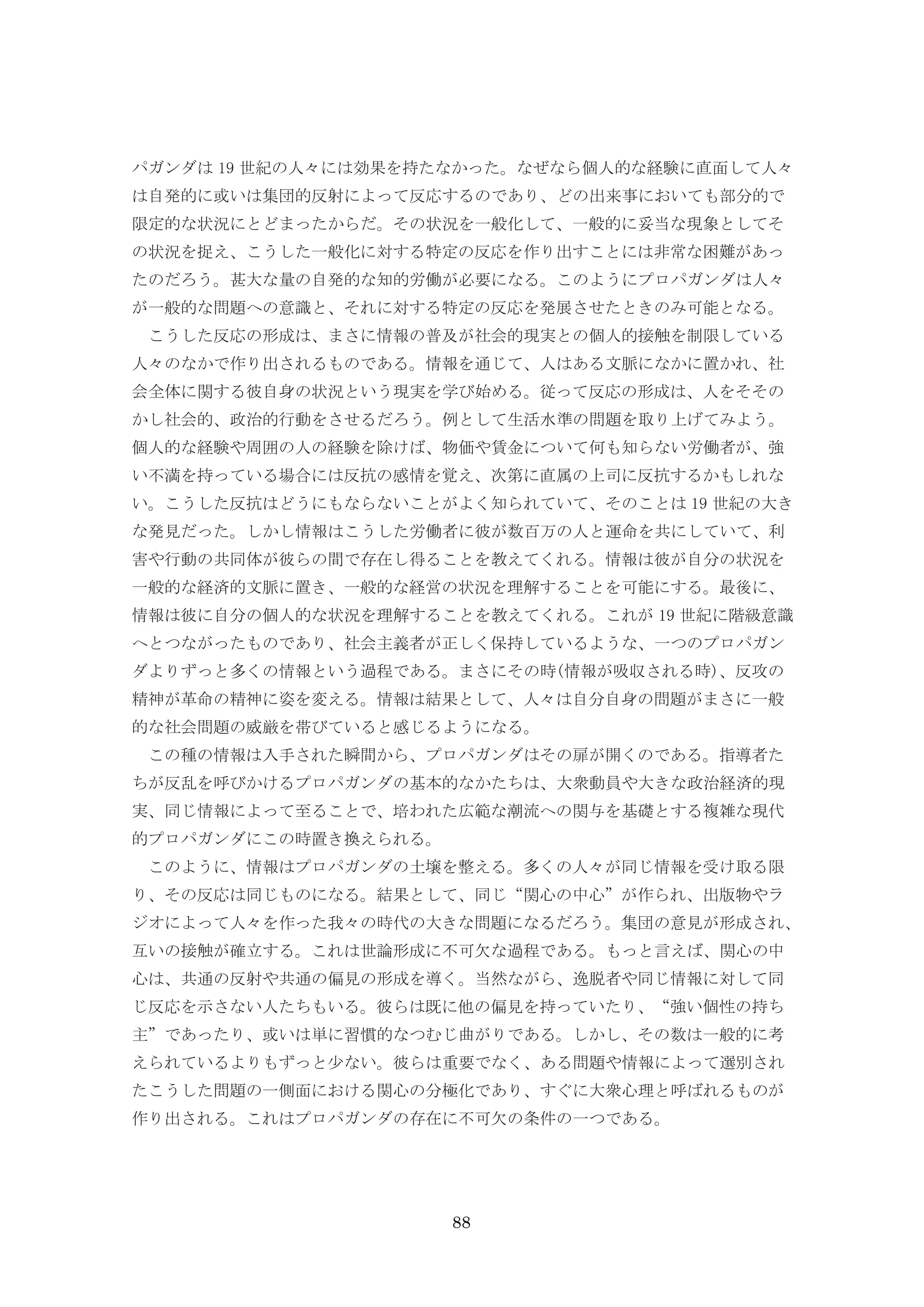 88
パガンダは 19 世紀の人々には効果を持たなかった。なぜなら個人的な経験に直面して人々
は自発的に或いは集団的反射によって反応するのであり、どの出来事においても部分的で
限定的な状況にとどまったからだ。その状況を一般化して、一般的に妥当な現象としてそ
の状況を捉え、こうした一般化に対する特定の反応を作り出すことには非常な困難があっ
たのだろう。甚大な量の自発的な知的労働が必要になる。このようにプロパガンダは人々
が一般的な問題への意識と、それに対する特定の反応を発展させたときのみ可能となる。
こうした反応の形成は、まさに情報の普及が社会的現実との個人的接触を制限している
人々のなかで作り出されるものである。情報を通じて、人はある文脈になかに置かれ、社
会全体に関する彼自身の状況という現実を学び始める。従って反応の形成は、人をそその
かし社会的、政治的行動をさせるだろう。例として生活水準の問題を取り上げてみよう。
個人的な経験や周囲の人の経験を除けば、物価や賃金について何も知らない労働者が、強
い不満を持っている場合には反抗の感情を覚え、次第に直属の上司に反抗するかもしれな
い。こうした反抗はどうにもならないことがよく知られていて、そのことは 19 世紀の大き
な発見だった。しかし情報はこうした労働者に彼が数百万の人と運命を共にしていて、利
害や行動の共同体が彼らの間で存在し得ることを教えてくれる。情報は彼が自分の状況を
一般的な経済的文脈に置き、一般的な経営の状況を理解することを可能にする。最後に、
情報は彼に自分の個人的な状況を理解することを教えてくれる。これが 19 世紀に階級意識
へとつながったものであり、社会主義者が正しく保持しているような、一つのプロパガン
ダよりずっと多くの情報という過程である。まさにその時(情報が吸収される時)、反攻の
精神が革命の精神に姿を変える。情報は結果として、人々は自分自身の問題がまさに一般
的な社会問題の威厳を帯びていると感じるようになる。
この種の情報は入手された瞬間から、プロパガンダはその扉が開くのである。指導者た
ちが反乱を呼びかけるプロパガンダの基本的なかたちは、大衆動員や大きな政治経済的現
実、同じ情報によって至ることで、培われた広範な潮流への関与を基礎とする複雑な現代
的プロパガンダにこの時置き換えられる。
このように、情報はプロパガンダの土壌を整える。多くの人々が同じ情報を受け取る限
り、その反応は同じものになる。結果として、同じ“関心の中心”が作られ、出版物やラ
ジオによって人々を作った我々の時代の大きな問題になるだろう。集団の意見が形成され、
互いの接触が確立する。これは世論形成に不可欠な過程である。もっと言えば、関心の中
心は、共通の反射や共通の偏見の形成を導く。当然ながら、逸脱者や同じ情報に対して同
じ反応を示さない人たちもいる。彼らは既に他の偏見を持っていたり、“強い個性の持ち
主”であったり、或いは単に習慣的なつむじ曲がりである。しかし、その数は一般的に考
えられているよりもずっと少ない。彼らは重要でなく、ある問題や情報によって選別され
たこうした問題の一側面における関心の分極化であり、すぐに大衆心理と呼ばれるものが
作り出される。これはプロパガンダの存在に不可欠の条件の一つである。
 