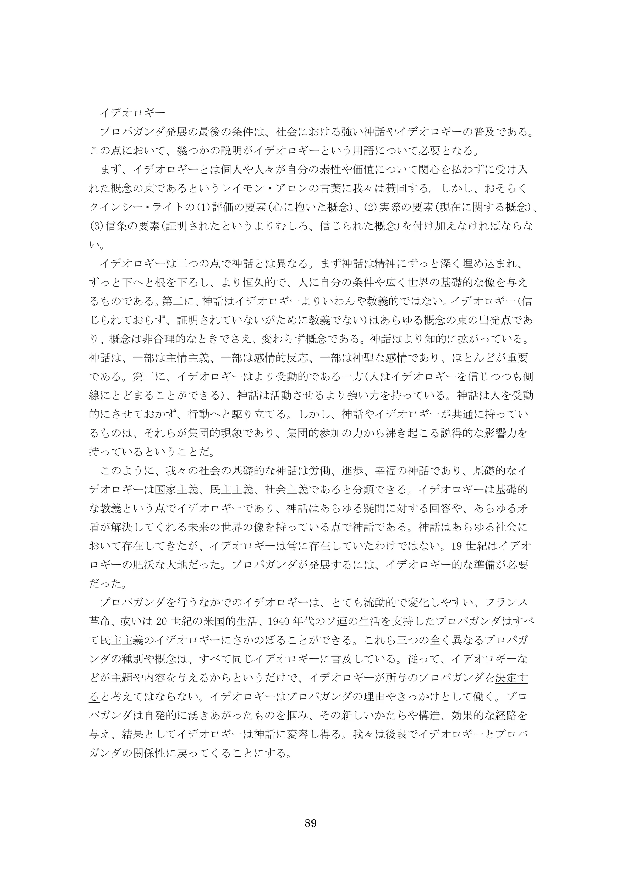 89
イデオロギー
プロパガンダ発展の最後の条件は、社会における強い神話やイデオロギーの普及である。
この点において、幾つかの説明がイデオロギーという用語について必要となる。
まず、イデオロギーとは個人や人々が自分の素性や価値について関心を払わずに受け入
れた概念の束であるというレイモン・アロンの言葉に我々は賛同する。しかし、おそらく
クインシー・ライトの(1)評価の要素(心に抱いた概念)、(2)実際の要素(現在に関する概念)、
(3)信条の要素(証明されたというよりむしろ、信じられた概念)を付け加えなければならな
い。
イデオロギーは三つの点で神話とは異なる。まず神話は精神にずっと深く埋め込まれ、
ずっと下へと根を下ろし、より恒久的で、人に自分の条件や広く世界の基礎的な像を与え
るものである。第二に、神話はイデオロギーよりいわんや教義的ではない。イデオロギー(信
じられておらず、証明されていないがために教義でない)はあらゆる概念の束の出発点であ
り、概念は非合理的なときでさえ、変わらず概念である。神話はより知的に拡がっている。
神話は、一部は主情主義、一部は感情的反応、一部は神聖な感情であり、ほとんどが重要
である。第三に、イデオロギーはより受動的である一方(人はイデオロギーを信じつつも側
線にとどまることができる)、神話は活動させるより強い力を持っている。神話は人を受動
的にさせておかず、行動へと駆り立てる。しかし、神話やイデオロギーが共通に持ってい
るものは、それらが集団的現象であり、集団的参加の力から沸き起こる説得的な影響力を
持っているということだ。
このように、我々の社会の基礎的な神話は労働、進歩、幸福の神話であり、基礎的なイ
デオロギーは国家主義、民主主義、社会主義であると分類できる。イデオロギーは基礎的
な教義という点でイデオロギーであり、神話はあらゆる疑問に対する回答や、あらゆる矛
盾が解決してくれる未来の世界の像を持っている点で神話である。神話はあらゆる社会に
おいて存在してきたが、イデオロギーは常に存在していたわけではない。19 世紀はイデオ
ロギーの肥沃な大地だった。プロパガンダが発展するには、イデオロギー的な準備が必要
だった。
プロパガンダを行うなかでのイデオロギーは、とても流動的で変化しやすい。フランス
革命、或いは 20 世紀の米国的生活、1940 年代のソ連の生活を支持したプロパガンダはすべ
て民主主義のイデオロギーにさかのぼることができる。これら三つの全く異なるプロパガ
ンダの種別や概念は、すべて同じイデオロギーに言及している。従って、イデオロギーな
どが主題や内容を与えるからというだけで、イデオロギーが所与のプロパガンダを決定す
ると考えてはならない。イデオロギーはプロパガンダの理由やきっかけとして働く。プロ
パガンダは自発的に湧きあがったものを掴み、その新しいかたちや構造、効果的な経路を
与え、結果としてイデオロギーは神話に変容し得る。我々は後段でイデオロギーとプロパ
ガンダの関係性に戻ってくることにする。
 