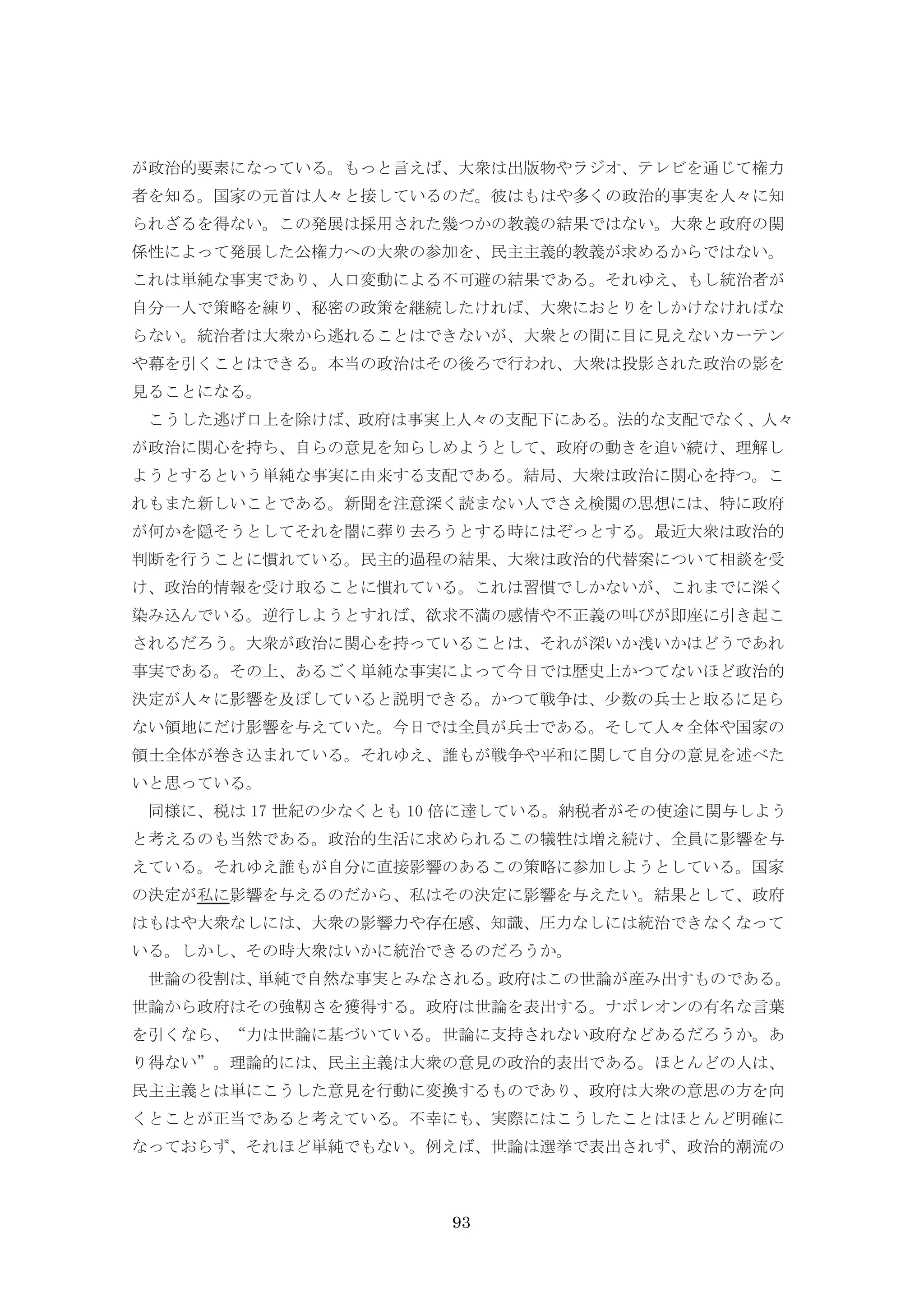 93
が政治的要素になっている。もっと言えば、大衆は出版物やラジオ、テレビを通じて権力
者を知る。国家の元首は人々と接しているのだ。彼はもはや多くの政治的事実を人々に知
られざるを得ない。この発展は採用された幾つかの教義の結果ではない。大衆と政府の関
係性によって発展した公権力への大衆の参加を、民主主義的教義が求めるからではない。
これは単純な事実であり、人口変動による不可避の結果である。それゆえ、もし統治者が
自分一人で策略を練り、秘密の政策を継続したければ、大衆におとりをしかけなければな
らない。統治者は大衆から逃れることはできないが、大衆との間に目に見えないカーテン
や幕を引くことはできる。本当の政治はその後ろで行われ、大衆は投影された政治の影を
見ることになる。
こうした逃げ口上を除けば、政府は事実上人々の支配下にある。法的な支配でなく、人々
が政治に関心を持ち、自らの意見を知らしめようとして、政府の動きを追い続け、理解し
ようとするという単純な事実に由来する支配である。結局、大衆は政治に関心を持つ。こ
れもまた新しいことである。新聞を注意深く読まない人でさえ検閲の思想には、特に政府
が何かを隠そうとしてそれを闇に葬り去ろうとする時にはぞっとする。最近大衆は政治的
判断を行うことに慣れている。民主的過程の結果、大衆は政治的代替案について相談を受
け、政治的情報を受け取ることに慣れている。これは習慣でしかないが、これまでに深く
染み込んでいる。逆行しようとすれば、欲求不満の感情や不正義の叫びが即座に引き起こ
されるだろう。大衆が政治に関心を持っていることは、それが深いか浅いかはどうであれ
事実である。その上、あるごく単純な事実によって今日では歴史上かつてないほど政治的
決定が人々に影響を及ぼしていると説明できる。かつて戦争は、少数の兵士と取るに足ら
ない領地にだけ影響を与えていた。今日では全員が兵士である。そして人々全体や国家の
領土全体が巻き込まれている。それゆえ、誰もが戦争や平和に関して自分の意見を述べた
いと思っている。
同様に、税は 17 世紀の少なくとも 10 倍に達している。納税者がその使途に関与しよう
と考えるのも当然である。政治的生活に求められるこの犠牲は増え続け、全員に影響を与
えている。それゆえ誰もが自分に直接影響のあるこの策略に参加しようとしている。国家
の決定が私に影響を与えるのだから、私はその決定に影響を与えたい。結果として、政府
はもはや大衆なしには、大衆の影響力や存在感、知識、圧力なしには統治できなくなって
いる。しかし、その時大衆はいかに統治できるのだろうか。
世論の役割は、単純で自然な事実とみなされる。政府はこの世論が産み出すものである。
世論から政府はその強靭さを獲得する。政府は世論を表出する。ナポレオンの有名な言葉
を引くなら、“力は世論に基づいている。世論に支持されない政府などあるだろうか。あ
り得ない”。理論的には、民主主義は大衆の意見の政治的表出である。ほとんどの人は、
民主主義とは単にこうした意見を行動に変換するものであり、政府は大衆の意思の方を向
くとことが正当であると考えている。不幸にも、実際にはこうしたことはほとんど明確に
なっておらず、それほど単純でもない。例えば、世論は選挙で表出されず、政治的潮流の
 