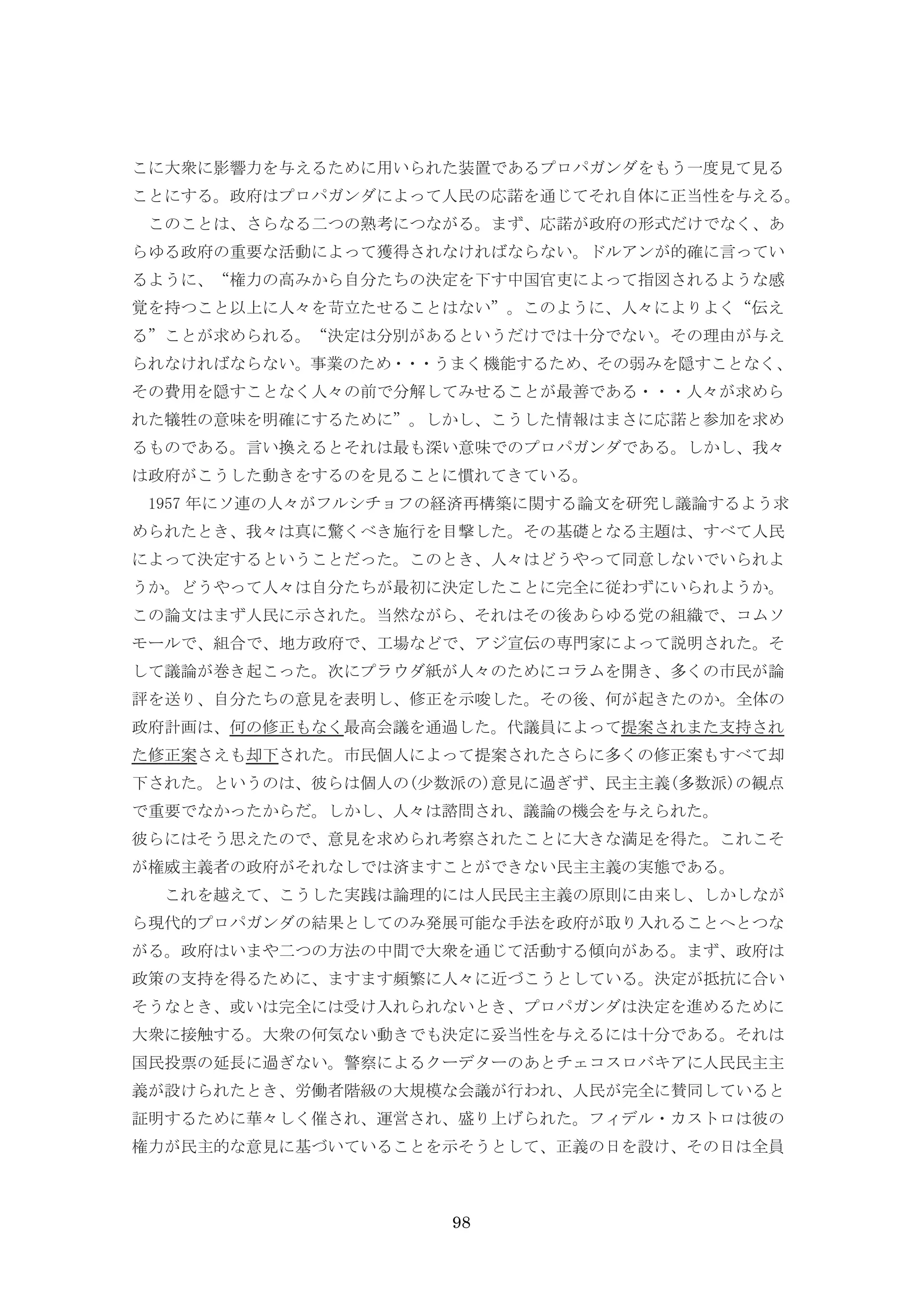 98
こに大衆に影響力を与えるために用いられた装置であるプロパガンダをもう一度見て見る
ことにする。政府はプロパガンダによって人民の応諾を通じてそれ自体に正当性を与える。
このことは、さらなる二つの熟考につながる。まず、応諾が政府の形式だけでなく、あ
らゆる政府の重要な活動によって獲得されなければならない。ドルアンが的確に言ってい
るように、“権力の高みから自分たちの決定を下す中国官吏によって指図されるような感
覚を持つこと以上に人々を苛立たせることはない”。このように、人々によりよく“伝え
る”ことが求められる。“決定は分別があるというだけでは十分でない。その理由が与え
られなければならない。事業のため・・・うまく機能するため、その弱みを隠すことなく、
その費用を隠すことなく人々の前で分解してみせることが最善である・・・人々が求めら
れた犠牲の意味を明確にするために”。しかし、こうした情報はまさに応諾と参加を求め
るものである。言い換えるとそれは最も深い意味でのプロパガンダである。しかし、我々
は政府がこうした動きをするのを見ることに慣れてきている。
1957 年にソ連の人々がフルシチョフの経済再構築に関する論文を研究し議論するよう求
められたとき、我々は真に驚くべき施行を目撃した。その基礎となる主題は、すべて人民
によって決定するということだった。このとき、人々はどうやって同意しないでいられよ
うか。どうやって人々は自分たちが最初に決定したことに完全に従わずにいられようか。
この論文はまず人民に示された。当然ながら、それはその後あらゆる党の組織で、コムソ
モールで、組合で、地方政府で、工場などで、アジ宣伝の専門家によって説明された。そ
して議論が巻き起こった。次にプラウダ紙が人々のためにコラムを開き、多くの市民が論
評を送り、自分たちの意見を表明し、修正を示唆した。その後、何が起きたのか。全体の
政府計画は、何の修正もなく最高会議を通過した。代議員によって提案されまた支持され
た修正案さえも却下された。市民個人によって提案されたさらに多くの修正案もすべて却
下された。というのは、彼らは個人の(少数派の)意見に過ぎず、民主主義(多数派)の観点
で重要でなかったからだ。しかし、人々は諮問され、議論の機会を与えられた。
彼らにはそう思えたので、意見を求められ考察されたことに大きな満足を得た。これこそ
が権威主義者の政府がそれなしでは済ますことができない民主主義の実態である。
これを越えて、こうした実践は論理的には人民民主主義の原則に由来し、しかしなが
ら現代的プロパガンダの結果としてのみ発展可能な手法を政府が取り入れることへとつな
がる。政府はいまや二つの方法の中間で大衆を通じて活動する傾向がある。まず、政府は
政策の支持を得るために、ますます頻繁に人々に近づこうとしている。決定が抵抗に合い
そうなとき、或いは完全には受け入れられないとき、プロパガンダは決定を進めるために
大衆に接触する。大衆の何気ない動きでも決定に妥当性を与えるには十分である。それは
国民投票の延長に過ぎない。警察によるクーデターのあとチェコスロバキアに人民民主主
義が設けられたとき、労働者階級の大規模な会議が行われ、人民が完全に賛同していると
証明するために華々しく催され、運営され、盛り上げられた。フィデル・カストロは彼の
権力が民主的な意見に基づいていることを示そうとして、正義の日を設け、その日は全員
 