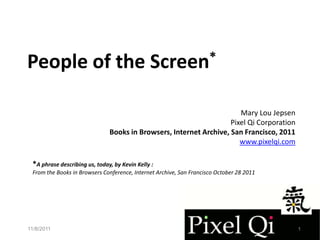 People of the                                  Screen*


                                                                       Mary Lou Jepsen
                                                                    Pixel Qi Corporation
                               Books in Browsers, Internet Archive, San Francisco, 2011
                                                                       www.pixelqi.com

 *A phrase describing us, today, by Kevin Kelly :
 From the Books in Browsers Conference, Internet Archive, San Francisco October 28 2011




11/8/2011                                                                                  1
 