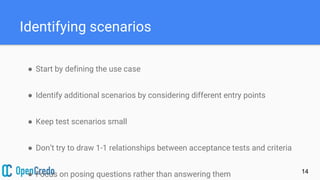 Identifying scenarios
14
● Start by defining the use case
● Identify additional scenarios by considering different entry points
● Keep test scenarios small
● Don’t try to draw 1-1 relationships between acceptance tests and criteria
● Focus on posing questions rather than answering them
 