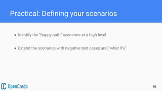 Practical: Defining your scenarios
● Identify the “happy path” scenarios at a high level
● Extend the scenarios with negative test cases and “what if’s”
16
 