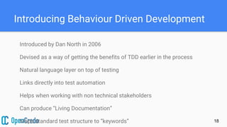 Introducing Behaviour Driven Development
Introduced by Dan North in 2006
Devised as a way of getting the benefits of TDD earlier in the process
Natural language layer on top of testing
Links directly into test automation
Helps when working with non technical stakeholders
Can produce “Living Documentation”
Maps standard test structure to “keywords” 18
 