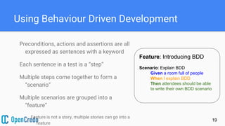 Using Behaviour Driven Development
Preconditions, actions and assertions are all
expressed as sentences with a keyword
Each sentence in a test is a “step”
Multiple steps come together to form a
“scenario”
Multiple scenarios are grouped into a
“feature”
Feature is not a story, multiple stories can go into a
feature
19
Feature: Introducing BDD
Scenario: Explain BDD
Given a room full of people
When I explain BDD
Then attendees should be able
to write their own BDD scenario
 