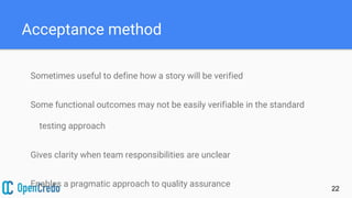 Acceptance method
Sometimes useful to define how a story will be verified
Some functional outcomes may not be easily verifiable in the standard
testing approach
Gives clarity when team responsibilities are unclear
Enables a pragmatic approach to quality assurance 22
 