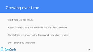 Growing over time
Start with just the basics
A test framework should evolve in line with the codebase
Capabilities are added to the framework only when required
Don’t be scared to refactor
28
 