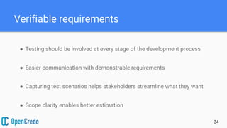 Verifiable requirements
● Testing should be involved at every stage of the development process
● Easier communication with demonstrable requirements
● Capturing test scenarios helps stakeholders streamline what they want
● Scope clarity enables better estimation
34
 