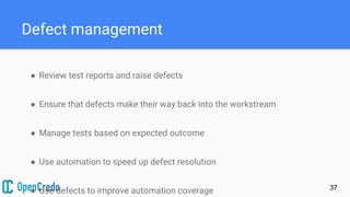 Defect management
● Review test reports and raise defects
● Ensure that defects make their way back into the workstream
● Manage tests based on expected outcome
● Use automation to speed up defect resolution
● Use defects to improve automation coverage 37
 