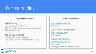 Further reading
Print Resources
Agile Testing
Lisa Crispin, Janet Gregory
Test focused agile development, testing in a
development team
The Cucumber Book
Matt Wynne, Aslak Hellesoy
Cucumber BDD tool and the ‘Gherkin’ DSL
38
Web Resources
https://dannorth.net/
Dan North
Origins of BDD, team process
https://gojko.net/
Gojko Adzik
Requirements gathering
http://sauceio.com/
Sauce Labs
Testing process, automation tools
 