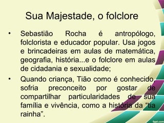 Sua Majestade, o folclore
•   Sebastião      Rocha      é     antropólogo,
    folclorista e educador popular. Usa jogos
    e brincadeiras em aulas de matemática,
    geografia, história...e o folclore em aulas
    de cidadania e sexualidade;
•   Quando criança, Tião como é conhecido,
    sofria preconceito por gostar de
    compartilhar particularidades de sua
    família e vivência, como a história da “tia
    rainha”.
 