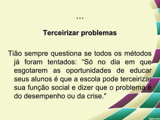 ...
          Terceirizar problemas

Tião sempre questiona se todos os métodos
  já foram tentados: “Só no dia em que
  esgotarem as oportunidades de educar
  seus alunos é que a escola pode terceirizar
  sua função social e dizer que o problema é
  do desempenho ou da crise."
 