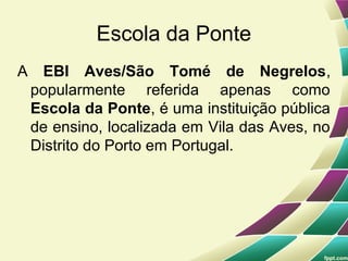 Escola da Ponte
A EBI Aves/São Tomé de Negrelos,
 popularmente referida apenas como
 Escola da Ponte, é uma instituição pública
 de ensino, localizada em Vila das Aves, no
 Distrito do Porto em Portugal.
 