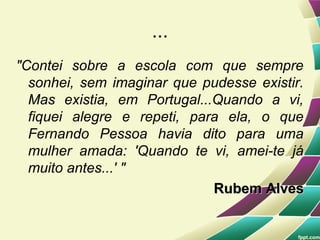 ...
"Contei sobre a escola com que sempre
  sonhei, sem imaginar que pudesse existir.
  Mas existia, em Portugal...Quando a vi,
  fiquei alegre e repeti, para ela, o que
  Fernando Pessoa havia dito para uma
  mulher amada: 'Quando te vi, amei-te já
  muito antes...' "
                             Rubem Alves
 