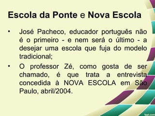 Escola da Ponte e Nova Escola
•   José Pacheco, educador português não
    é o primeiro - e nem será o último - a
    desejar uma escola que fuja do modelo
    tradicional;
•   O professor Zé, como gosta de ser
    chamado, é que trata a entrevista
    concedida à NOVA ESCOLA em São
    Paulo, abril/2004.
 
