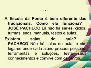 ...
A Escola da Ponte é bem diferente das
 tradicionais. Como ela funciona?
 JOSÉ PACHECO Lá não há séries, ciclos,
 turmas, anos, manuais, testes e aulas.
Existem      salas     de       aula?
 PACHECO Não há salas de aula, e sim
 lugares onde cada aluno procura pessoas,
 ferramentas e soluções, testa seus
 conhecimentos e convive com os outros.
 