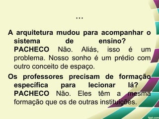...
A arquitetura mudou para acompanhar o
 sistema         de        ensino?
 PACHECO Não. Aliás, isso é um
 problema. Nosso sonho é um prédio com
 outro conceito de espaço.
Os professores precisam de formação
 específica     para    lecionar     lá?
 PACHECO Não. Eles têm a mesma
 formação que os de outras instituições.
 