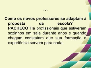 ...
Como os novos professores se adaptam à
 proposta         da       escola?
 PACHECO Há profissionais que estiveram
 sozinhos em sala durante anos e quando
 chegam constatam que sua formação e
 experiência servem para nada.
 