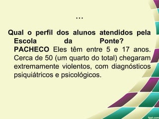 ...
Qual o perfil dos alunos atendidos pela
 Escola           da         Ponte?
 PACHECO Eles têm entre 5 e 17 anos.
 Cerca de 50 (um quarto do total) chegaram
 extremamente violentos, com diagnósticos
 psiquiátricos e psicológicos.
 