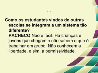 ...
Como os estudantes vindos de outras
 escolas se integram a um sistema tão
 diferente?
 PACHECO Não é fácil. Há crianças e
 jovens que chegam e não sabem o que é
 trabalhar em grupo. Não conhecem a
 liberdade, e sim, a permissividade.
 