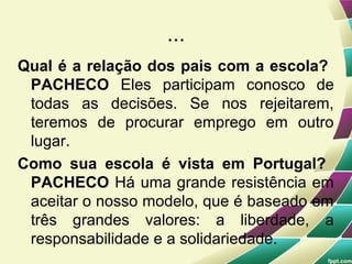 ...
Qual é a relação dos pais com a escola?
 PACHECO Eles participam conosco de
 todas as decisões. Se nos rejeitarem,
 teremos de procurar emprego em outro
 lugar.
Como sua escola é vista em Portugal?
 PACHECO Há uma grande resistência em
 aceitar o nosso modelo, que é baseado em
 três grandes valores: a liberdade, a
 responsabilidade e a solidariedade.
 
