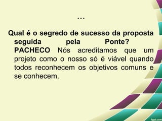 ...
Qual é o segredo de sucesso da proposta
 seguida        pela      Ponte?
 PACHECO Nós acreditamos que um
 projeto como o nosso só é viável quando
 todos reconhecem os objetivos comuns e
 se conhecem.
 
