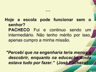 ...
Hoje a escola pode funcionar sem o
 senhor?
 PACHECO Fui e continuo sendo um
 intermediário. Não tenho mérito por isso,
 apenas cumpro a minha missão.

"Percebi que na engenharia teria menos a
 descobrir, enquanto na educação ainda
 estava tudo por fazer.” (José Pacheco)
 