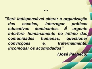 ...
"Será indispensável alterar a organização
  das     escolas,    interrogar    práticas
  educativas dominantes. É urgente
  interferir humanamente no íntimo das
  comunidades      humanas,       questionar
  convicções        e,       fraternalmente,
  incomodar os acomodados“
                             (José Pacheco)
 