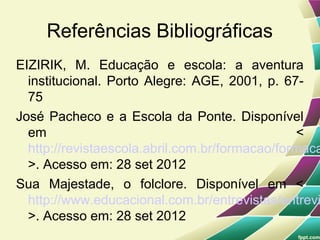 Referências Bibliográficas
EIZIRIK, M. Educação e escola: a aventura
  institucional. Porto Alegre: AGE, 2001, p. 67-
  75
José Pacheco e a Escola da Ponte. Disponível
  em                                            <
  http://revistaescola.abril.com.br/formacao/formaca
  >. Acesso em: 28 set 2012
Sua Majestade, o folclore. Disponível em <
  http://www.educacional.com.br/entrevistas/entrevi
  >. Acesso em: 28 set 2012
 