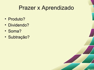 Prazer x Aprendizado
•   Produto?
•   Dividendo?
•   Soma?
•   Subtração?
 