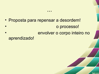...
• Proposta para repensar a desordem!
•                        o processo!
•               envolver o corpo inteiro no
  aprendizado!
 