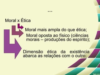 ...
Moral x Ética

          Moral mais ampla do que ética;
          Moral oposta ao físico (ciências
          morais – produções do espírito);

         Dimensão ética da existência
         abarca as relações com o outro;
 