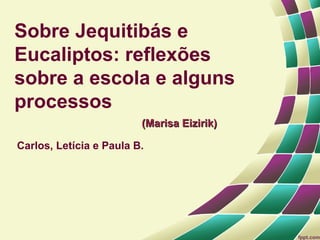 Sobre Jequitibás e
Eucaliptos: reflexões
sobre a escola e alguns
processos
                         (Marisa Eizirik)

Carlos, Letícia e Paula B.
 
