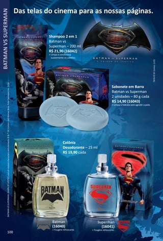 Das telas do cinema para as nossas páginas.
TM&©DCComics.(s15)
BATMANVSSUPERMAN:DAWNOFJUSTICEandallrelatedcharactersandelements©&™DCComicsandWarnerBros.EntertainmentInc.(s16)
Sabonete em Barra
Batman vs Superman
2 unidades – 80 g cada
R$ 14,90 (16043)
> Limpa e hidrata sem agredir a pele.
Superman
(16041)
> Fougère refrescante.
Batman
(16040)
> Fougère refrescante.
Shampoo 2 em 1
Batman vs
Superman – 200 ml
R$ 21,90 (16042)
> Limpa e condiciona
suavemente os cabelos.
Colônia
Desodorante – 25 ml
R$ 19,90 cada
100
BATMANVSSUPERMAN
BR_BATMANVSSUPERMAN_Colheita02-17.indd 100 10/24/16 11:46 PM
PDF/X-4 ISOarizona.flow
www.arizona.com.br +55 11 3847-1977 59870_BR_COLHEITA02-17_P100.pdf - 156.0 x 230.0 mm - pag. 100BLACK YELLOW MAGENTA CYAN
Agencia: JEQUITI | Cliente: JEQUITI
Processado por arizona.flow em Mon Oct 24 23:56:53 2016
 