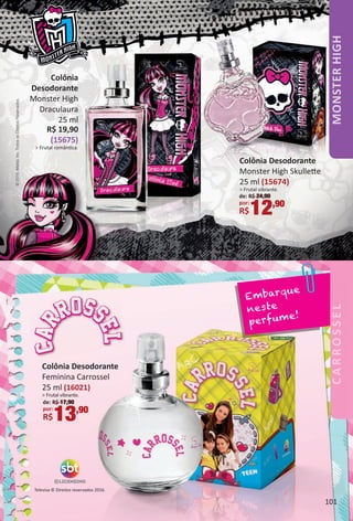 Televisa © Direitos reservados 2016.
Embarque
neste
perfume!
Colônia Desodorante
Feminina Carrossel
25 ml (16021)
> Frutal vibrante.
de: R$ 17,90
por:
R$13,90
©2015.Mattel,Inc.TodososDireitosReservados.
Colônia
Desodorante
Monster High
Draculaura
25 ml
R$ 19,90
(15675)
> Frutal romântca.
Colônia Desodorante
Monster High Skullete
25 ml (15674)
> Frutal vibrante.
de: R$ 24,90
por:
R$12,90
MONSTERHIGH
101
BR_MH_Colheita+CARROSSEL_02-17.indd 101 11/8/16 9:20 PM
PDF/X-4 ISOarizona.flow
www.arizona.com.br +55 11 3847-1977 59870_BR_COLHEITA02-17_P101.pdf - 156.0 x 230.0 mm - pag. 101BLACK YELLOW MAGENTA CYAN
Agencia: JEQUITI | Cliente: JEQUITI
Processado por arizona.flow em Tue Nov 8 21:23:16 2016
 