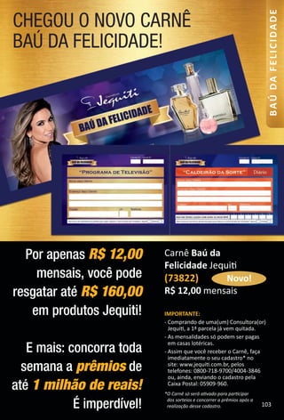 CHEGOU O NOVO CARNÊ
BAÚ DA FELICIDADE!
Por apenas R$ 12,00
mensais, você pode
resgatar até R$ 160,00
em produtos Jequiti!
E mais: concorra toda
semana a prêmios de
até 1 milhão de reais!
É imperdível!
IMPORTANTE:
- Comprando de uma(um) Consultora(or)
Jequit, a 1ª parcela já vem quitada.
- As mensalidades só podem ser pagas
em casas lotéricas.
- Assim que você receber o Carnê, faça
imediatamente o seu cadastro* no
site: www.jequit.com.br, pelos
telefones: 0800-718-9700/4004-3846
ou, ainda, enviando o cadastro pela
Caixa Postal: 05909-960.
*O Carnê só será atvado para partcipar
dos sorteios e concorrer a prêmios após a
realização desse cadastro.
Carnê Baú da
Felicidade Jequit
(73822)
R$ 12,00 mensais
Novo!
103
BAÚDAFELICIDADE
BR_Baudafelicidade_Colheita02-17.indd 103 11/12/16 09:39
PDF/X-4 ISOarizona.flow
www.arizona.com.br +55 11 3847-1977 59870_BR_COLHEITA02-17_P103.pdf - 156.0 x 230.0 mm - pag. 103BLACK YELLOW MAGENTA CYAN
Agencia: JEQUITI | Cliente: JEQUITI
Processado por arizona.flow em Sat Nov 12 09:40:07 2016
 