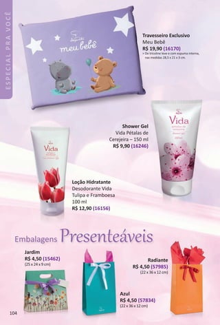 Azul
R$ 4,50 (57834)
(22 x 36 x 12 cm)
Radiante
R$ 4,50 (57985)
(22 x 36 x 12 cm)
Jardim
R$ 4,50 (15462)
(25 x 24 x 9 cm)
ESPECIALPRAVOCÊ
Travesseiro Exclusivo
Meu Bebê
R$ 19,90 (16170)
> De tricoline leve e com espuma interna,
nas medidas 28,5 x 21 x 3 cm.
Loção Hidratante
Desodorante Vida
Tulipa e Framboesa
100 ml
R$ 12,90 (16156)
Shower Gel
Vida Pétalas de
Cerejeira – 150 ml
R$ 9,90 (16246)
Embalagens Presenteáveis
104
BR_ESPECIALPRAVOCE_Colheita_02-17.indd 104 11/10/16 13:52
PDF/X-4 ISOarizona.flow
www.arizona.com.br +55 11 3847-1977 59870_BR_COLHEITA02-17_P104.pdf - 156.0 x 230.0 mm - pag. 104BLACK YELLOW MAGENTA CYAN
Agencia: JEQUITI | Cliente: JEQUITI
Processado por arizona.flow em Thu Nov 10 14:13:22 2016
 