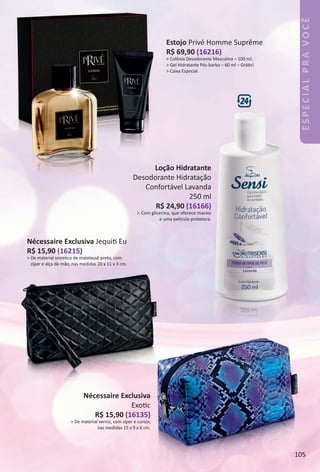 ESPECIALPRAVOCÊ
Loção Hidratante
Desodorante Hidratação
Confortável Lavanda
250 ml
R$ 24,90 (16166)
> Com glicerina, que oferece maciez
e uma película protetora.
Estojo Privé Homme Suprême
R$ 69,90 (16216)
> Colônia Desodorante Masculina – 100 ml.
> Gel Hidratante Pós-barba – 60 ml – Gráts!
> Caixa Especial.
Nécessaire Exclusiva Jequit Eu
R$ 15,90 (16215)
> De material sintétco de matelassê preto, com
zíper e alça de mão, nas medidas 20 x 11 x 3 cm.
Nécessaire Exclusiva
Exotc
R$ 15,90 (16135)
> De material verniz, com zíper e cursor,
nas medidas 15 x 9 x 6 cm.
105
BR_ESPECIALPRAVOCE_Colheita_02-17.indd 105 11/10/16 05:28
PDF/X-4 ISOarizona.flow
www.arizona.com.br +55 11 3847-1977 59870_BR_COLHEITA02-17_P105.pdf - 156.0 x 230.0 mm - pag. 105BLACK YELLOW MAGENTA CYAN
Agencia: JEQUITI | Cliente: JEQUITI
Processado por arizona.flow em Thu Nov 10 05:28:08 2016
 