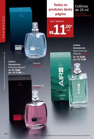 Homem
(14383)
Colônia
Desodorante
Masculina Abyssal
de: R$ 19,90
por: R$ 11,00 cada
Homem Hot
(15332)
Colônia
Desodorante
Masculina Aire
Alttude (14114)
de: R$ 18,00
por: R$ 11,00
Todos os
produtos desta
página
11,00*
cada
R$
por apenas
Colônias
de 25 ml
Tamanho e
preços especiais!
Promoções válidas para o ciclo 2/2017 ou enquanto durarem os estoques.
*Promoçãoválidasomenteparaositensdestapágina106.
106
PROMOÇÃO
BR_PROMO_Colheita02-17.indd 106 11/11/16 7:09 PM
PDF/X-4 ISOarizona.flow
www.arizona.com.br +55 11 3847-1977 59870_BR_COLHEITA02-17_P106.pdf - 156.0 x 230.0 mm - pag. 106BLACK YELLOW MAGENTA CYAN
Agencia: JEQUITI | Cliente: JEQUITI
Processado por arizona.flow em Fri Nov 11 19:10:58 2016
 