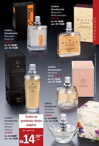Todos os
produtos desta
página
14,90**
cada
R$
por apenas
Colônia
Desodorante
Masculina
Force 2.0
(16354)
de: R$ 19,90
por: R$ 14,90
Colônia
Desodorante
Feminina
Adriane
Galisteu
(16328)
de: R$ 19,90
por: R$ 14,90
Colônia
Desodorante
Masculina
Malte Bourbon
(16292)
de: R$ 19,90
por: R$ 14,90
Colônia
Desodorante
Feminina
Eliana (16404)
de: R$ 19,90
por: R$ 14,90
Colônia
Desodorante
Feminina
Florasense
(16044)
de: R$ 19,90
por: R$ 14,90
**Promoçãoválidasomenteparaositensdestapágina107.
107
PROMOÇÃO
BR_PROMO_Colheita02-17.indd 107 11/11/16 7:09 PM
PDF/X-4 ISOarizona.flow
www.arizona.com.br +55 11 3847-1977 59870_BR_COLHEITA02-17_P107.pdf - 156.0 x 230.0 mm - pag. 107BLACK YELLOW MAGENTA CYAN
Agencia: JEQUITI | Cliente: JEQUITI
Processado por arizona.flow em Fri Nov 11 19:10:58 2016
 