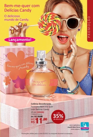 Lançamento!
Promoções válidas para o ciclo 02/2017 ou enquanto durarem os estoques.
Bem-me-quer com
Delícias Candy
Colônia Desodorante
Feminina Bem-me-quer
com Delícias Candy
25 ml (30026)
> Oriental vibrante.
35%de desconto
+ de
de: R$ 18,00
por:
R$11,00
O delicioso
mundo de Candy.
Use o aplicatvo
Jequit Mais Perto
nesta página.
109
PROMOÇÃO
BR_PROMO_Colheita02-17.indd 109 11/11/16 21:03
PDF/X-4 ISOarizona.flow
www.arizona.com.br +55 11 3847-1977 59870_BR_COLHEITA02-17_P109.pdf - 156.0 x 230.0 mm - pag. 109BLACK YELLOW MAGENTA CYAN
Agencia: JEQUITI | Cliente: JEQUITI
Processado por arizona.flow em Fri Nov 11 21:08:58 2016
 