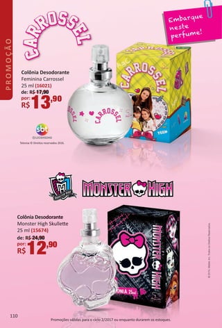 Colônia Desodorante
Monster High Skullete
25 ml (15674)
de: R$ 24,90
por:
R$12,90
Televisa © Direitos reservados 2016.
Embarque
neste
perfume!
Colônia Desodorante
Feminina Carrossel
25 ml (16021)
de: R$ 17,90
por:
R$13,90
©2015.Mattel,Inc.TodososDireitosReservados.
Promoções válidas para o ciclo 2/2017 ou enquanto durarem os estoques.
110
PROMOÇÃO
BR_PROMO_Colheita02-17.indd 110 11/11/16 10:44
PDF/X-4 ISOarizona.flow
www.arizona.com.br +55 11 3847-1977 59870_BR_COLHEITA02-17_P110.pdf - 156.0 x 230.0 mm - pag. 110BLACK YELLOW MAGENTA CYAN
Agencia: JEQUITI | Cliente: JEQUITI
Processado por arizona.flow em Fri Nov 11 10:45:53 2016
 