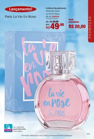 Lançamento! Colônia Desodorante
Feminina Paris
La Vie En Rose
60 ml (30024)
> Oriental romântca.
de: R$ 69,90
por:
R$49,90
Você
economiza
R$ 20,00
Promoções válidas para o ciclo 2/2017 ou enquanto durarem os estoques.
Paris La Vie En Rose
Use o aplicatvo
Jequit Mais Perto
nesta página.
111
PROMOÇÃO
BR_PROMO_Colheita02-17.indd 111 11/12/16 09:42
PDF/X-4 ISOarizona.flow
www.arizona.com.br +55 11 3847-1977 59870_BR_COLHEITA02-17_P111.pdf - 156.0 x 230.0 mm - pag. 111BLACK YELLOW MAGENTA CYAN
Agencia: JEQUITI | Cliente: JEQUITI
Processado por arizona.flow em Sat Nov 12 09:43:22 2016
 