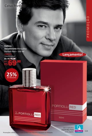 Promoções válidas para o ciclo 2/2017 ou enquanto durarem os estoques.
Colônia
Desodorante Masculina
Portolli Red – 100 ml
(30027)
> Madeira sensual.
de: R$ 92,90
por:
R$69,90
25%de desconto
Lançamento!
Celso Portolli
113
Use o aplicatvo
Jequit Mais Perto
nesta página. 113
PROMOÇÃO
BR_PROMO_Colheita02-17.indd 113 11/11/16 15:46
PDF/X-4 ISOarizona.flow
www.arizona.com.br +55 11 3847-1977 59870_BR_COLHEITA02-17_P113.pdf - 156.0 x 230.0 mm - pag. 113BLACK YELLOW MAGENTA CYAN
Agencia: JEQUITI | Cliente: JEQUITI
Processado por arizona.flow em Fri Nov 11 15:46:39 2016
 