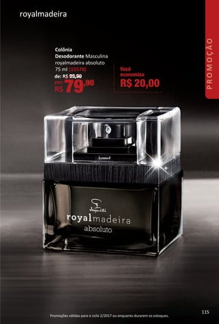Colônia
Desodorante Masculina
royalmadeira absoluto
75 ml (15570)
de: R$ 99,90
por:
R$79,90
Você
economiza
R$ 20,00
royalmadeira
Promoções válidas para o ciclo 2/2017 ou enquanto durarem os estoques.
115
PROMOÇÃO
115
BR_PROMO_Colheita02-17.indd 115 11/10/16 16:40
PDF/X-4 ISOarizona.flow
www.arizona.com.br +55 11 3847-1977 59870_BR_COLHEITA02-17_P115.pdf - 156.0 x 230.0 mm - pag. 115BLACK YELLOW MAGENTA CYAN
Agencia: JEQUITI | Cliente: JEQUITI
Processado por arizona.flow em Thu Nov 10 16:41:25 2016
 