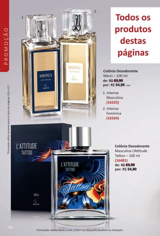 Todos os
produtos
destas
páginas
2. Intense
Feminina
(16324)
1. Intense
Masculina
(16325)
Promoções válidas para o ciclo 2/2017 ou enquanto durarem os estoques.
Colônia Desodorante
Merci – 100 ml
de: R$ 69,90
por: R$ 54,90 cada
Colônia Desodorante
Masculina L’Attude
Tatoo – 100 ml
(16481)
de: R$ 69,90
por: R$ 54,90
1.
2.
*Promoçãoválidasomenteparaositensdaspáginas116e117.PROMOÇÃO
116
BR_PROMO_Colheita02-17.indd 116 11/10/16 4:21 PM
PDF/X-4 ISOarizona.flow
www.arizona.com.br +55 11 3847-1977 59870_BR_COLHEITA02-17_P116.pdf - 156.0 x 230.0 mm - pag. 116BLACK YELLOW MAGENTA CYAN
Agencia: JEQUITI | Cliente: JEQUITI
Processado por arizona.flow em Thu Nov 10 16:27:32 2016
 