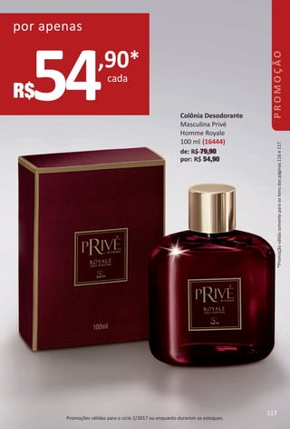 54,90*
cada
R$
por apenas
Promoções válidas para o ciclo 2/2017 ou enquanto durarem os estoques.
Colônia Desodorante
Masculina Privé
Homme Royale
100 ml (16444)
de: R$ 79,90
por: R$ 54,90
*Promoçãoválidasomenteparaositensdaspáginas116e117.PROMOÇÃO
117
BR_PROMO_Colheita02-17.indd 117 11/10/16 4:21 PM
PDF/X-4 ISOarizona.flow
www.arizona.com.br +55 11 3847-1977 59870_BR_COLHEITA02-17_P117.pdf - 156.0 x 230.0 mm - pag. 117BLACK YELLOW MAGENTA CYAN
Agencia: JEQUITI | Cliente: JEQUITI
Processado por arizona.flow em Thu Nov 10 16:27:32 2016
 