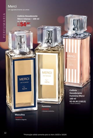 Merci
Um agradecimento ao amor.
Feminina
(16324)
> Oriental romântca.
Masculina
(16325)
> Madeira elegante.
*Promoção válida somente para os itens 16325 e 16324.
Colônia
Desodorante
Feminina Merci
100 ml
R$ 69,90 (15813)
> Floral romântca.
Colônia Desodorante
Merci Intense – 100 ml
de: R$ 69,90
por: *
R$54,90*
cada
12
PERFUMARIA
BR_PERFUMARIA_Colheita02-17.indd 12 11/9/16 1:53 PM
PDF/X-4 ISOarizona.flow
www.arizona.com.br +55 11 3847-1977 59870_BR_COLHEITA02-17_P012.pdf - 156.0 x 230.0 mm - pag. 12BLACK YELLOW MAGENTA CYAN
Agencia: JEQUITI | Cliente: JEQUITI
Processado por arizona.flow em Wed Nov 9 13:54:11 2016
 
