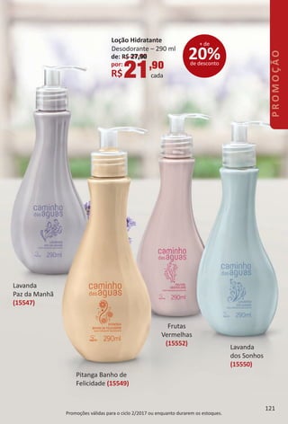 Promoções válidas para o ciclo 2/2017 ou enquanto durarem os estoques.
Lavanda
Paz da Manhã
(15547)
Pitanga Banho de
Felicidade (15549)
Frutas
Vermelhas
(15552)
Lavanda
dos Sonhos
(15550)
de: R$ 27,90
por:
R$21,90
cada
Loção Hidratante
Desodorante – 290 ml
20%de desconto
+ de
Promoções válidas para o ciclo 2/2017 ou enquanto durarem os estoques.
121
PROMOÇÃO
BR_PROMO_Colheita02-17.indd 121 11/10/16 04:18
PDF/X-4 ISOarizona.flow
www.arizona.com.br +55 11 3847-1977 59870_BR_COLHEITA02-17_P121.pdf - 156.0 x 230.0 mm - pag. 121BLACK YELLOW MAGENTA CYAN
Agencia: JEQUITI | Cliente: JEQUITI
Processado por arizona.flow em Thu Nov 10 04:20:52 2016
 